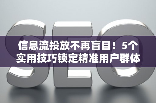 信息流投放不再盲目！5个实用技巧锁定精准用户群体