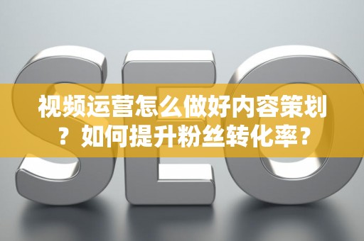 视频运营怎么做好内容策划？如何提升粉丝转化率？