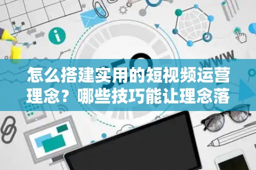 怎么搭建实用的短视频运营理念？哪些技巧能让理念落地涨粉？
