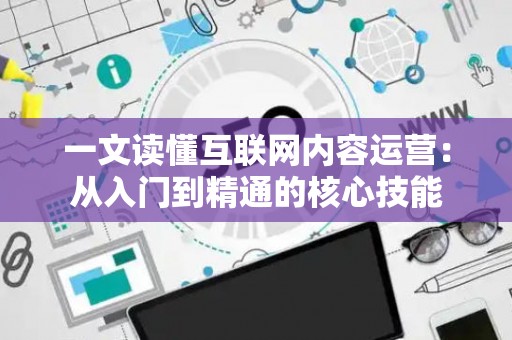 一文读懂互联网内容运营：从入门到精通的核心技能