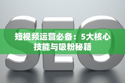 短视频运营必备：5大核心技能与吸粉秘籍