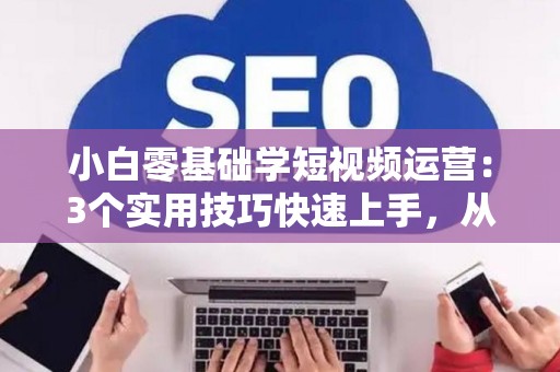 小白零基础学短视频运营：3个实用技巧快速上手，从入门到赚钱不是梦