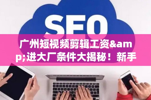 广州短视频剪辑工资&进大厂条件大揭秘！新手必看生存指南