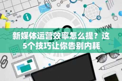 新媒体运营效率怎么提？这5个技巧让你告别内耗