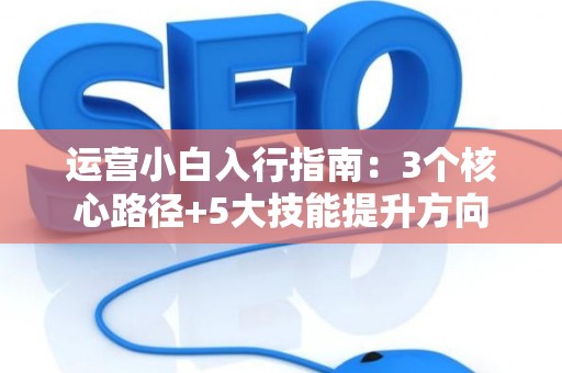 运营小白入行指南：3个核心路径+5大技能提升方向
