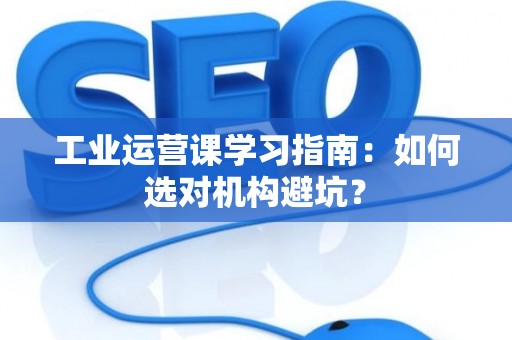 工业运营课学习指南：如何选对机构避坑？