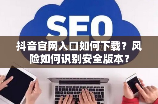 抖音官网入口如何下载？风险如何识别安全版本？