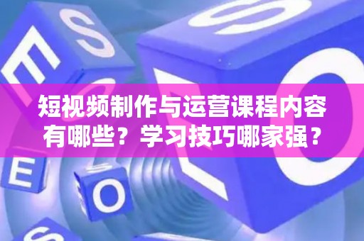 短视频制作与运营课程内容有哪些？学习技巧哪家强？