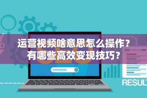 运营视频啥意思怎么操作？有哪些高效变现技巧？