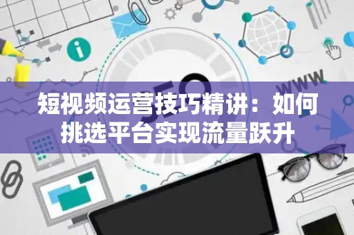 短视频运营技巧精讲：如何挑选平台实现流量跃升
