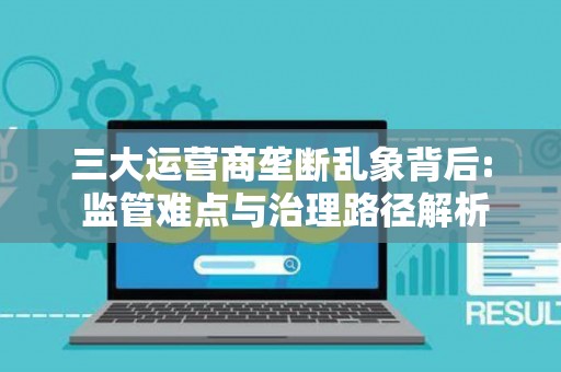 三大运营商垄断乱象背后: 监管难点与治理路径解析