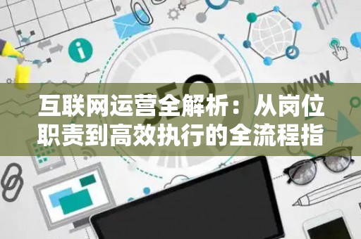 互联网运营全解析：从岗位职责到高效执行的全流程指南