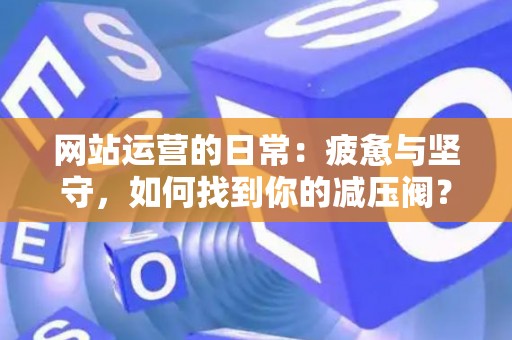 网站运营的日常：疲惫与坚守，如何找到你的减压阀？