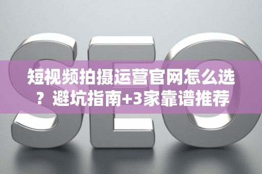 短视频拍摄运营官网怎么选？避坑指南+3家靠谱推荐