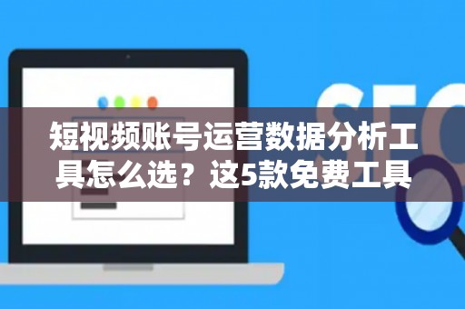 短视频账号运营数据分析工具怎么选？这5款免费工具别错过