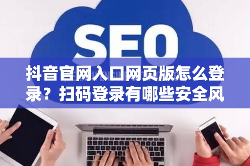抖音官网入口网页版怎么登录？扫码登录有哪些安全风险？
