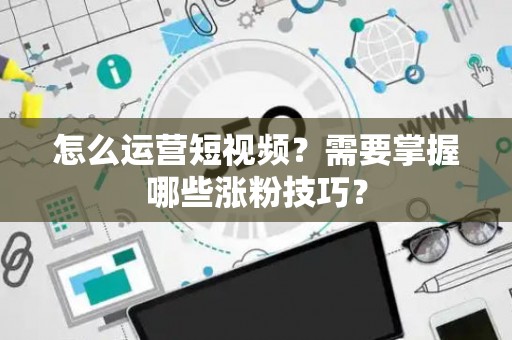 怎么运营短视频？需要掌握哪些涨粉技巧？