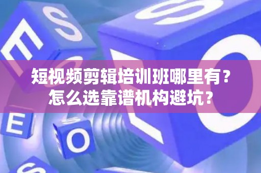 短视频剪辑培训班哪里有？怎么选靠谱机构避坑？