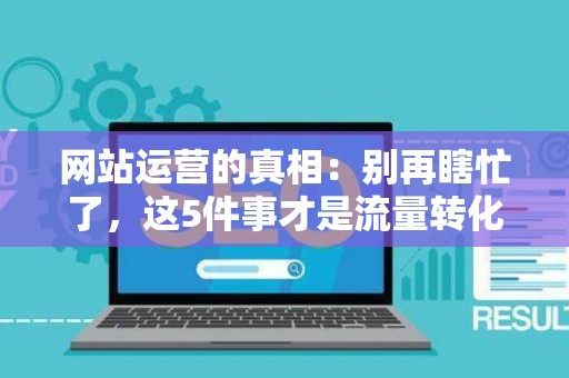 网站运营的真相：别再瞎忙了，这5件事才是流量转化的关键
