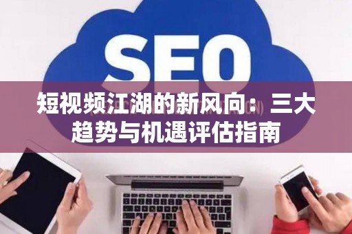 短视频江湖的新风向：三大趋势与机遇评估指南