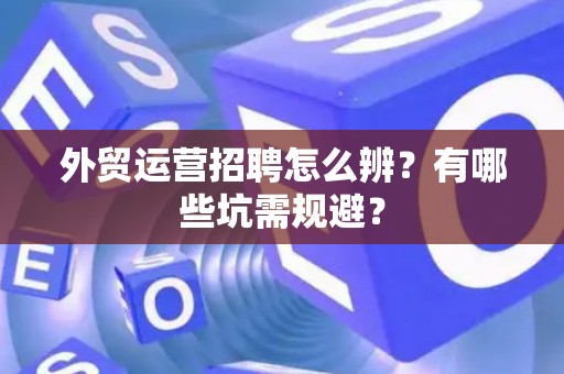 外贸运营招聘怎么辨？有哪些坑需规避？