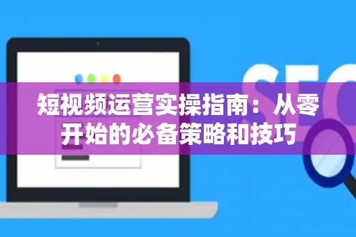 短视频运营实操指南：从零开始的必备策略和技巧