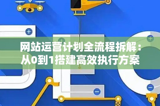 网站运营计划全流程拆解：从0到1搭建高效执行方案