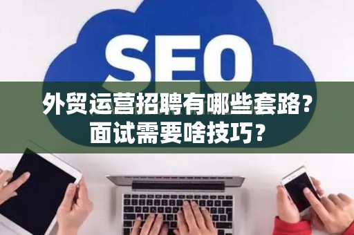 外贸运营招聘有哪些套路？面试需要啥技巧？