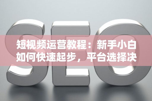 短视频运营教程：新手小白如何快速起步，平台选择决定变现速度