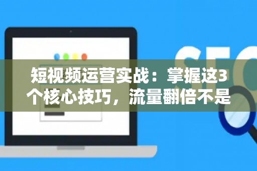 短视频运营实战：掌握这3个核心技巧，流量翻倍不是梦