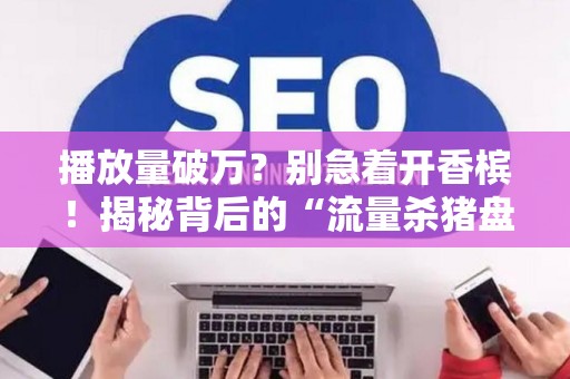 播放量破万？别急着开香槟！揭秘背后的“流量杀猪盘”套路