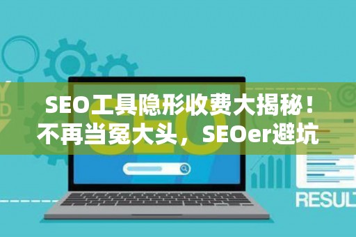 SEO工具隐形收费大揭秘！不再当冤大头，SEOer避坑必看