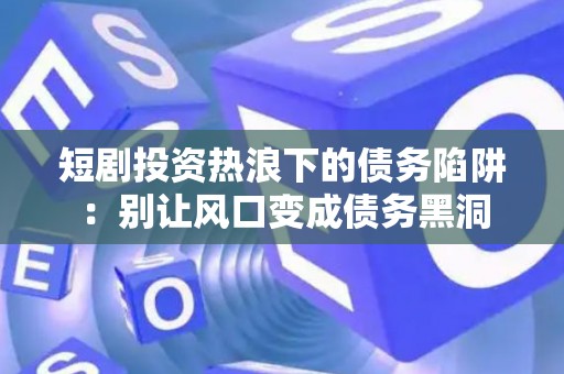 短剧投资热浪下的债务陷阱：别让风口变成债务黑洞
