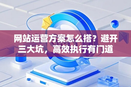 网站运营方案怎么搭？避开三大坑，高效执行有门道