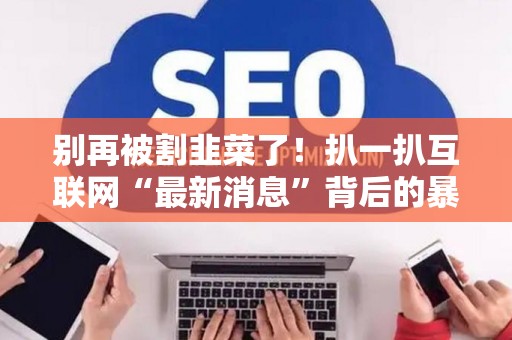 别再被割韭菜了！扒一扒互联网“最新消息”背后的暴利套路