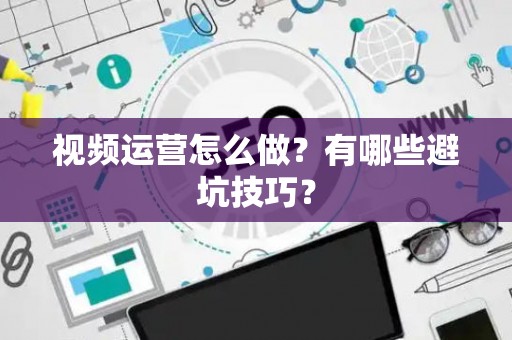 视频运营怎么做？有哪些避坑技巧？