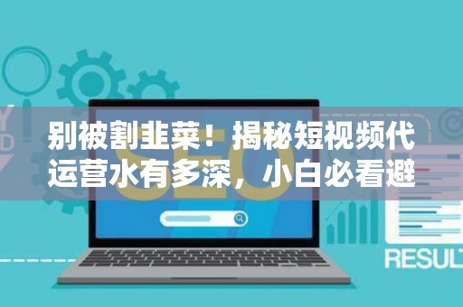 别被割韭菜！揭秘短视频代运营水有多深，小白必看避坑指南